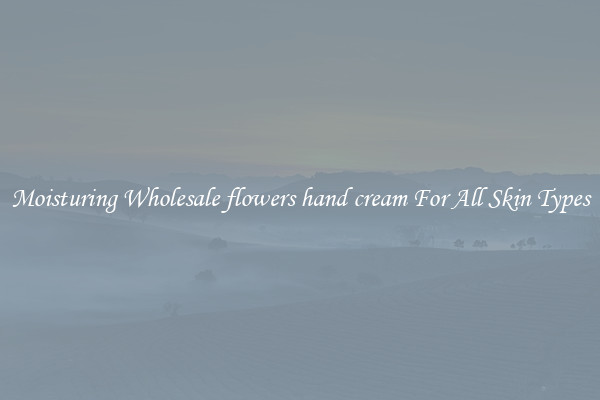 Moisturing Wholesale flowers hand cream For All Skin Types