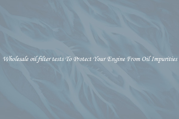 Wholesale oil filter tests To Protect Your Engine From Oil Impurities