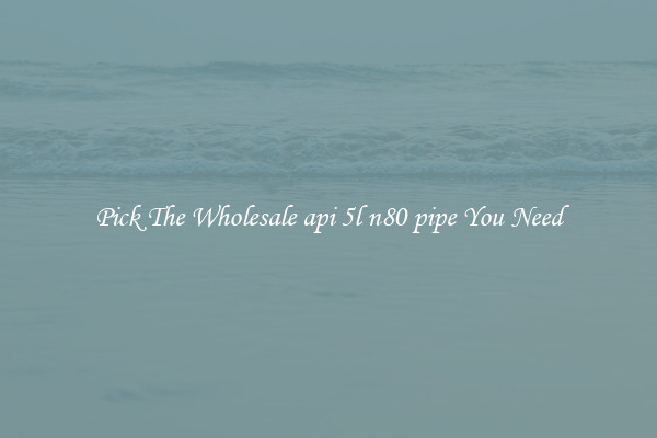 Pick The Wholesale api 5l n80 pipe You Need