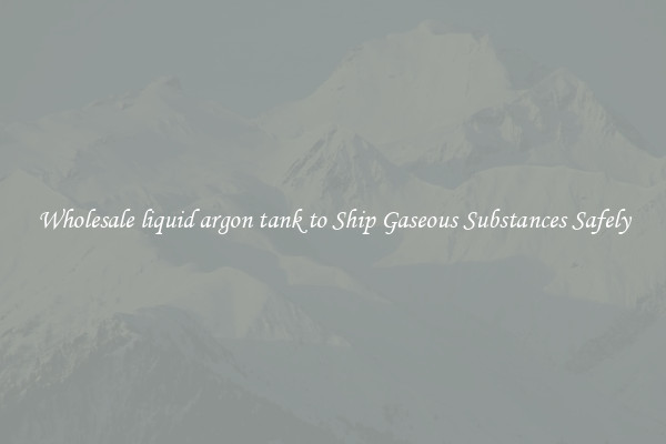 Wholesale liquid argon tank to Ship Gaseous Substances Safely
